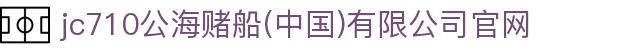 jc710公海赌船(中国)有限公司官网